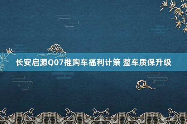 长安启源Q07推购车福利计策 整车质保升级